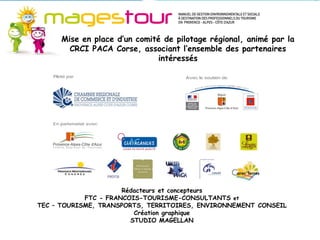 Mise en place d’un comité de pilotage régional, animé par la
       CRCI PACA Corse, associant l’ensemble des partenaires
                             intéressés




                      Rédacteurs et concepteurs
            FTC - FRANCOIS-TOURISME-CONSULTANTS et
TEC – TOURISME, TRANSPORTS, TERRITOIRES, ENVIRONNEMENT CONSEIL
                         Création graphique
                        STUDIO MAGELLAN
 