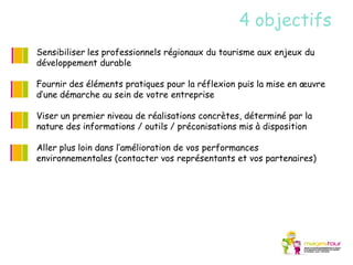 4 objectifs
Sensibiliser les professionnels régionaux du tourisme aux enjeux du
développement durable

Fournir des éléments pratiques pour la réflexion puis la mise en œuvre
d’une démarche au sein de votre entreprise

Viser un premier niveau de réalisations concrètes, déterminé par la
nature des informations / outils / préconisations mis à disposition

Aller plus loin dans l’amélioration de vos performances
environnementales (contacter vos représentants et vos partenaires)
 