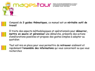 Guide Méthodes et connaissances (MC)
   Pour progresser dans certains domaines du développement durable, il est
   d’abord nécessaire de suivre une méthode et d’acquérir des connaissances
   nouvelles. Ces fiches apportent les fondamentaux préalables à l’action en
   ouvrant sur de nombreuses sources d’approfondissement. Il s’agit plutôt
   d’axes stratégiques pour l’entreprise.
Composé de 3 proposées s’inscrivent ce manuel est un véritable outilmettre en
   Les actions guides thématiques, sur le moyen ou le long terme, à de
travail de façon progressive mais continue dans votre établissement. Les
   œuvre
   investissements nécessaires ne sont pas systématiquement importants.
Il traite des aspects méthodologiques et opérationnels pour démarrer,
mettre en œuvre et pérenniser une démarche, présente des actions
d’améliorations possibles et propose des gestes simples à adopter au
quotidien

Tout est mis en place pour vous permettre de retrouver aisément et
rapidement l’ensemble des informations qui vous concernent ou que vous
recherchez
 