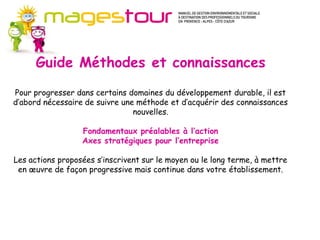 Guide Méthodes et connaissances (MC)
       Pour progresser dans certains domaines du développement durable, il est
       d’abord nécessaire de suivre une méthode et d’acquérir des connaissances
       nouvelles. Ces fiches apportent les fondamentaux préalables à l’action en
      Guide Méthodes et connaissances
       ouvrant sur de nombreuses sources d’approfondissement. Il s’agit plutôt
       d’axes stratégiques pour l’entreprise.
       Les actions proposées s’inscrivent sur le moyen ou le long terme, à mettre en
       œuvre de façon progressive mais continue dans votre établissement. Les
Pour progresser dans certains domaines du développement durable, il est
       investissements nécessaires ne sont pas systématiquement importants.
d’abord nécessaire de suivre une méthode et d’acquérir des connaissances
                                  nouvelles.

                   Fondamentaux préalables à l’action
                   Axes stratégiques pour l’entreprise

Les actions proposées s’inscrivent sur le moyen ou le long terme, à mettre
 en œuvre de façon progressive mais continue dans votre établissement.
 