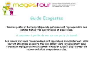 Guide Méthodes et connaissances (MC)
     Pour progresser dans certains domaines du développement durable, il est
     d’abord nécessaire de suivre une méthode et d’acquérir des connaissances
     nouvelles. Ces fiches apportent les fondamentaux préalables à l’action en
                       Guide Ecogestes
     ouvrant sur de nombreuses sources d’approfondissement. Il s’agit plutôt
     d’axes stratégiques pour l’entreprise.
     Les actions proposées s’inscrivent sur le moyen ou le long terme, à mettre en
     œuvre de façon progressive mais continue dans votre établissement. Les
 Tous les gestes et bonnes pratiques du quotidien sont regroupés dans ces
     investissements nécessaires ne sont pas systématiquement importants.
              petites fiches très synthétiques et didactiques.

          A conserver à portée de vue sur son poste de travail

Les bonnes pratiques recommandées sont applicables immédiatement : elles
  peuvent être mises en œuvre très rapidement dans l’établissement sans
 forcément impliquer un investissement financier puisqu’il s’agit surtout de
                   recommandations comportementales.
 