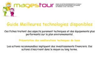 Guide Méthodes et connaissances (MC)
       Pour progresser dans certains domaines du développement durable, il est
       d’abord nécessaire de suivre une méthode et d’acquérir des connaissances
       nouvelles. Ces fiches apportent les fondamentaux préalables à l’action en
       ouvrant sur de nombreuses sources d’approfondissement. Il s’agit plutôt
       d’axes stratégiques pour l’entreprise.
  Guide Meilleures technologies disponibles
       Les actions proposées s’inscrivent sur le moyen ou le long terme, à mettre en
       œuvre de façon progressive mais continue dans votre établissement. Les
Ces fiches traitent des aspects purement techniques et des équipements plus
       investissements nécessaires ne sont pas systématiquement importants.
                   performants sur le plan environnemental.

             Présentation des améliorations techniques de base

  Les actions recommandées impliquent des investissements financiers. Ces
               actions s’inscrivent dans le moyen ou long terme.
 