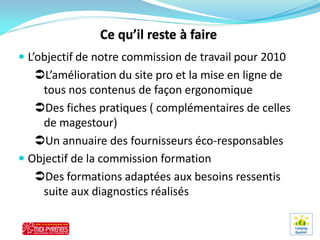  L’objectif de notre commission de travail pour 2010
   L’amélioration du site pro et la mise en ligne de
    tous nos contenus de façon ergonomique
   Des fiches pratiques ( complémentaires de celles
    de magestour)
   Un annuaire des fournisseurs éco-responsables
 Objectif de la commission formation
   Des formations adaptées aux besoins ressentis
    suite aux diagnostics réalisés
 