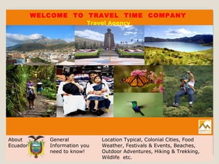 WELCOME TO TRAVEL TIME COMPANY
Travel Agency
About
Ecuador
General
Information you
need to know!
Location Typical, Colonial Cities, Food
Weather, Festivals & Events, Beaches,
Outdoor Adventures, Hiking & Trekking,
Wildlife etc.
 