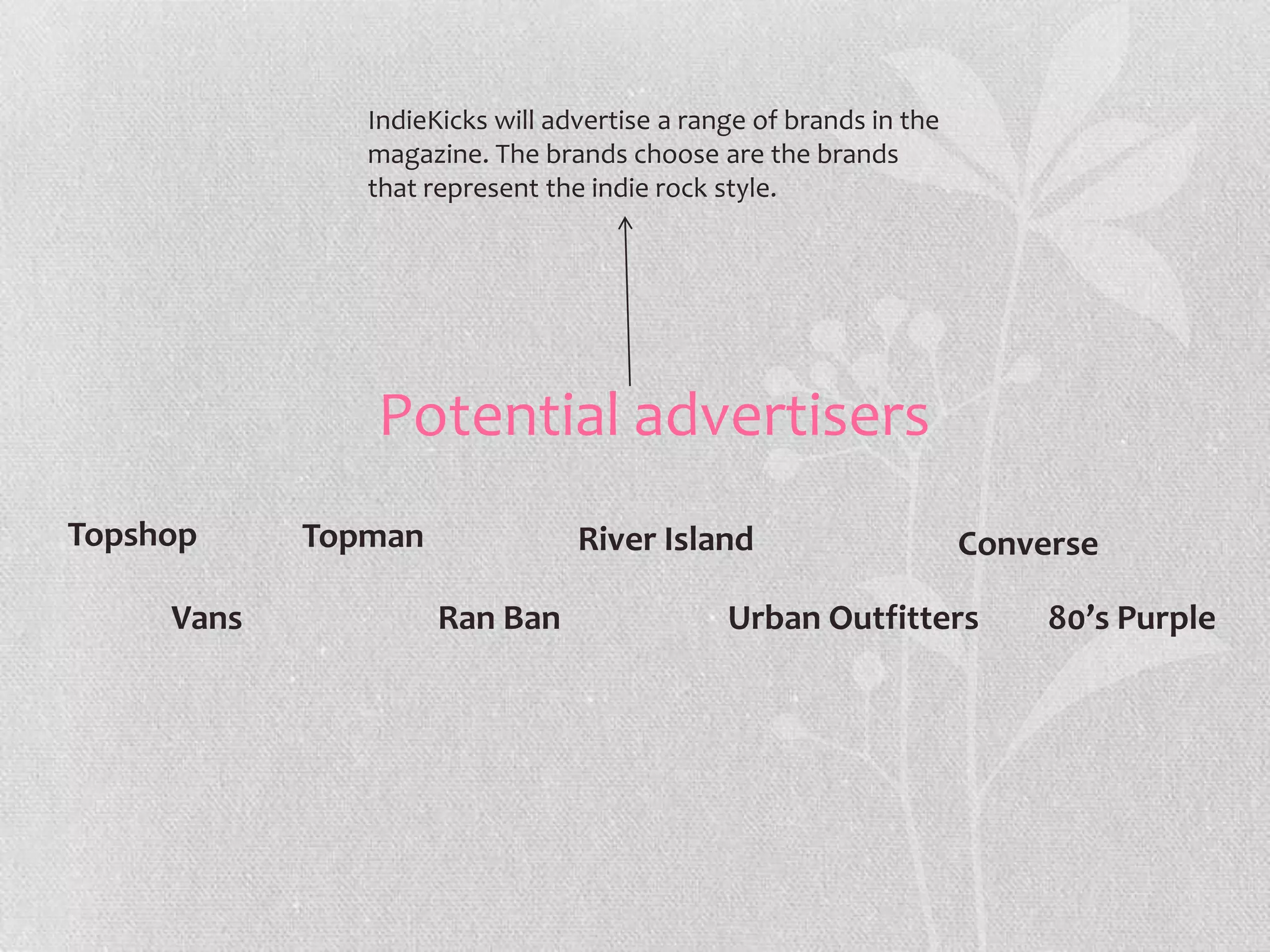 IndieKicks will advertise a range of brands in the
               magazine. The brands choose are the brands
               that represent the indie rock style.




               Potential advertisers
Topshop     Topman               River Island                       Converse

     Vans            Ran Ban                  Urban Outfitters           80’s Purple
 