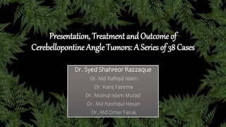 Presentation, Treatment and Outcome of
Cerebellopontine Angle Tumors: A Series of 38 Cases
Dr. Syed Shahreor Razzaque
Dr. Md Rafiqul Islam
Dr. Kanij Fatema
Dr. Moinul Islam Murad
Dr. Md Rashidul Hasan
Dr. Md Omar Faruk
 