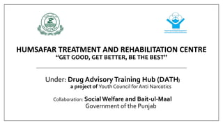HUMSAFAR TREATMENT AND REHABILITATION CENTRE
“GET GOOD, GET BETTER, BE THE BEST”
Under: Drug AdvisoryTraining Hub (DATH)
a project of Youth Council forAnti Narcotics
Collaboration: Social Welfare and Bait-ul-Maal
Government of the Punjab
 