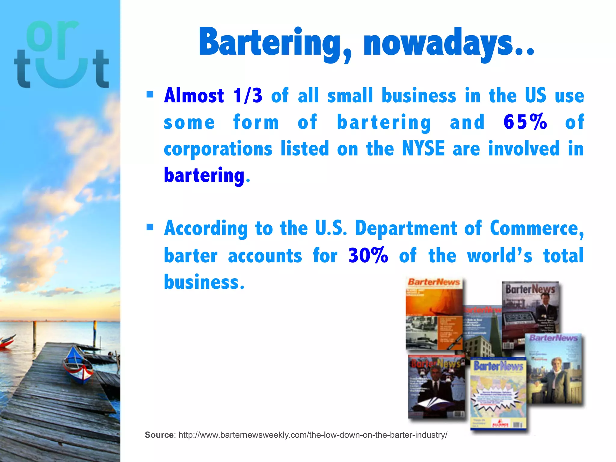 Bartering, nowadays..
Source: http://www.barternewsweekly.com/the-low-down-on-the-barter-industry/
 Almost 1/3 of all small business in the US
use some form of bartering and 65% of
corporations listed on the NYSE are
involved in bartering.
 According to the U.S. Department of
Commerce, barter accounts for 30% of the
world’s total business.
 