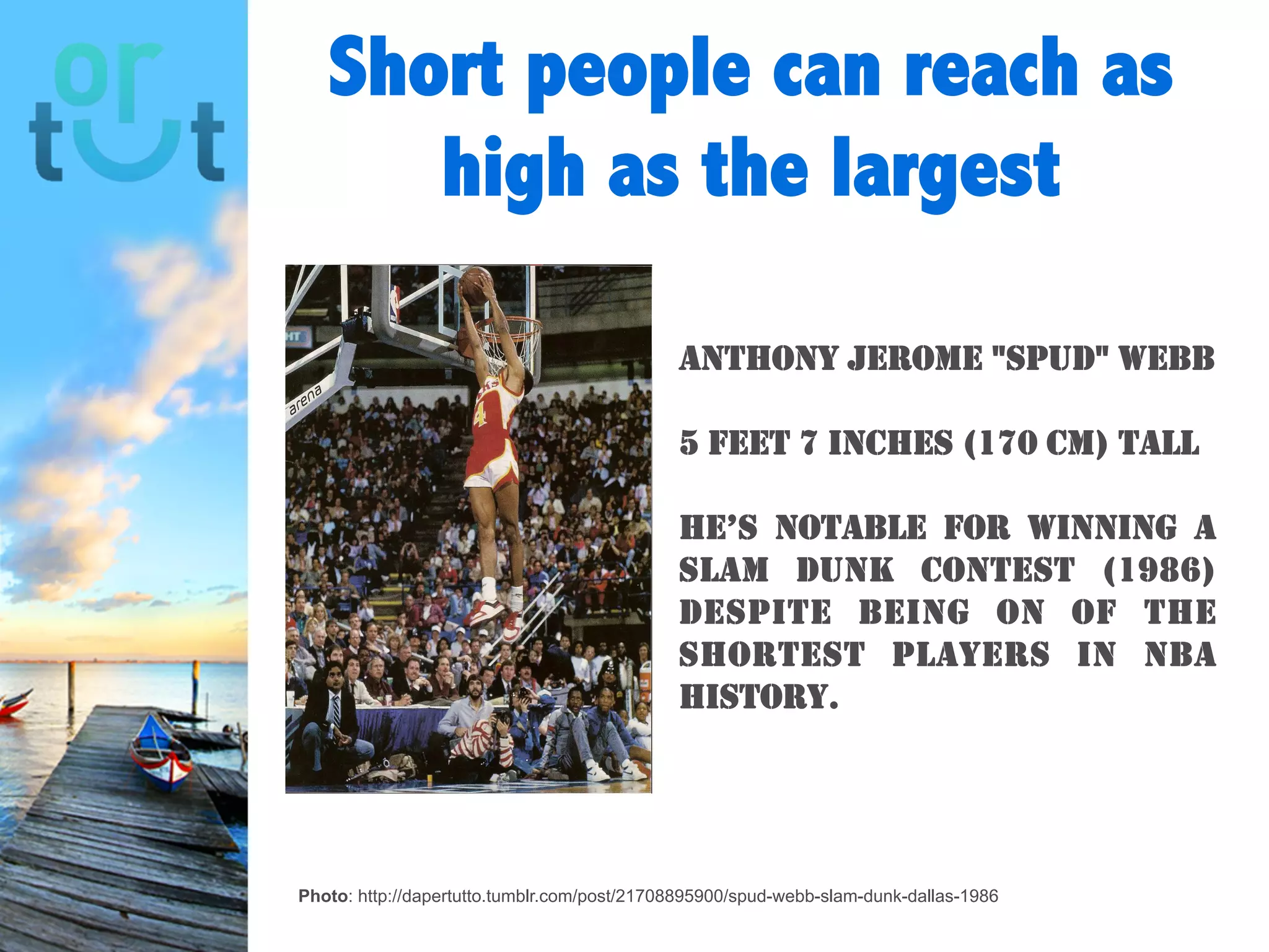 Short people can
reach as high as the
largest
Photo: http://dapertutto.tumblr.com/post/21708895900/spud-webb-slam-dunk-dallas-1986
Anthony Jerome "Spud"
Webb
5 feet 7 inches (170 cm) tall
He’s notable for winning a
slam dunk contest (1986)
despite being on of the
shortest players in NBA
history.
 