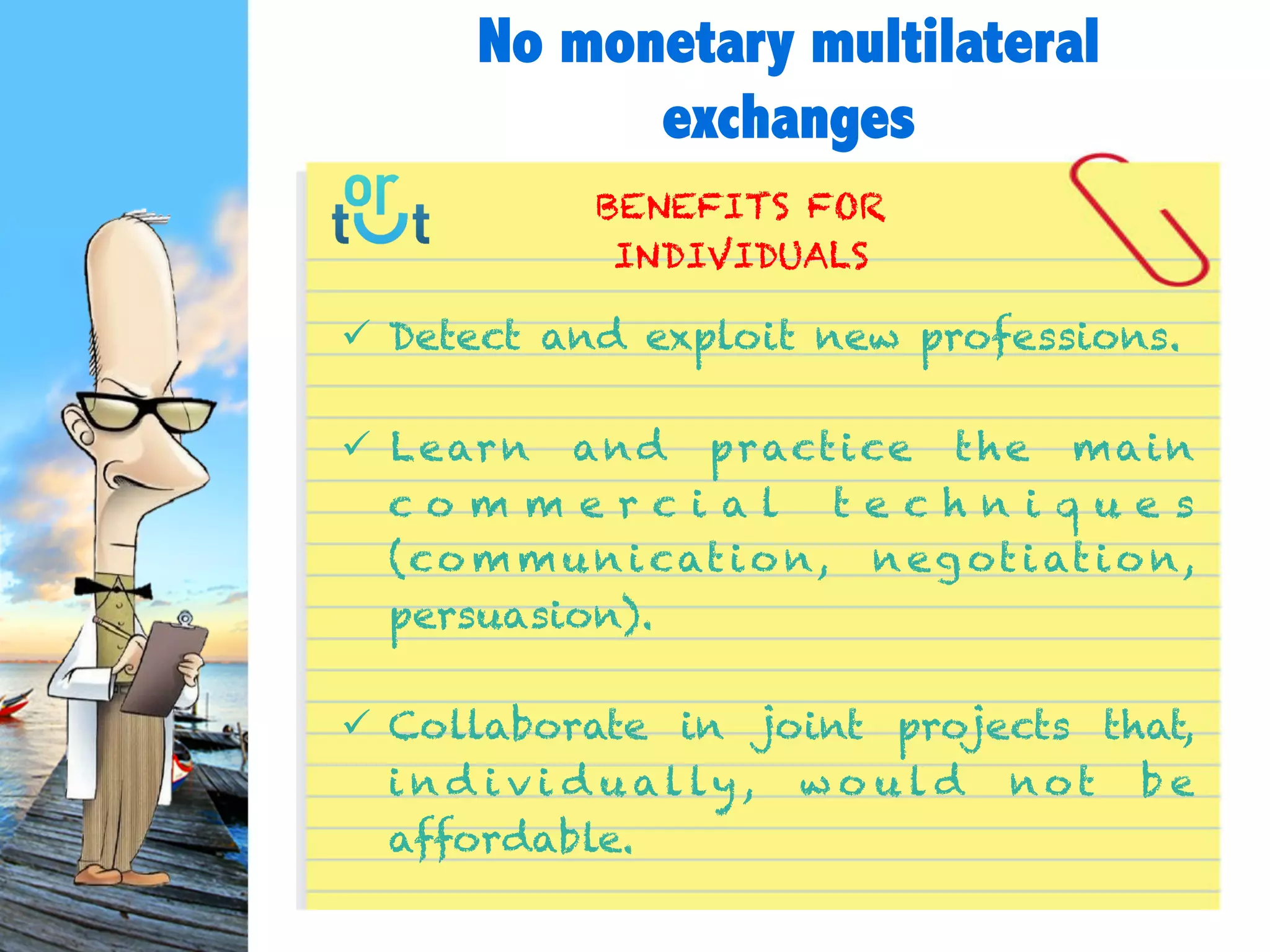  Detect and exploit new professions.
 Learn and practice the main commercial
techniques
(communication, negotiation, persuasion).
 Collaborate in joint projects
that, individually, would not be affordable.
BENEFITS FOR
INDIVIDUALS
No monetary multilateral
exchanges
 
