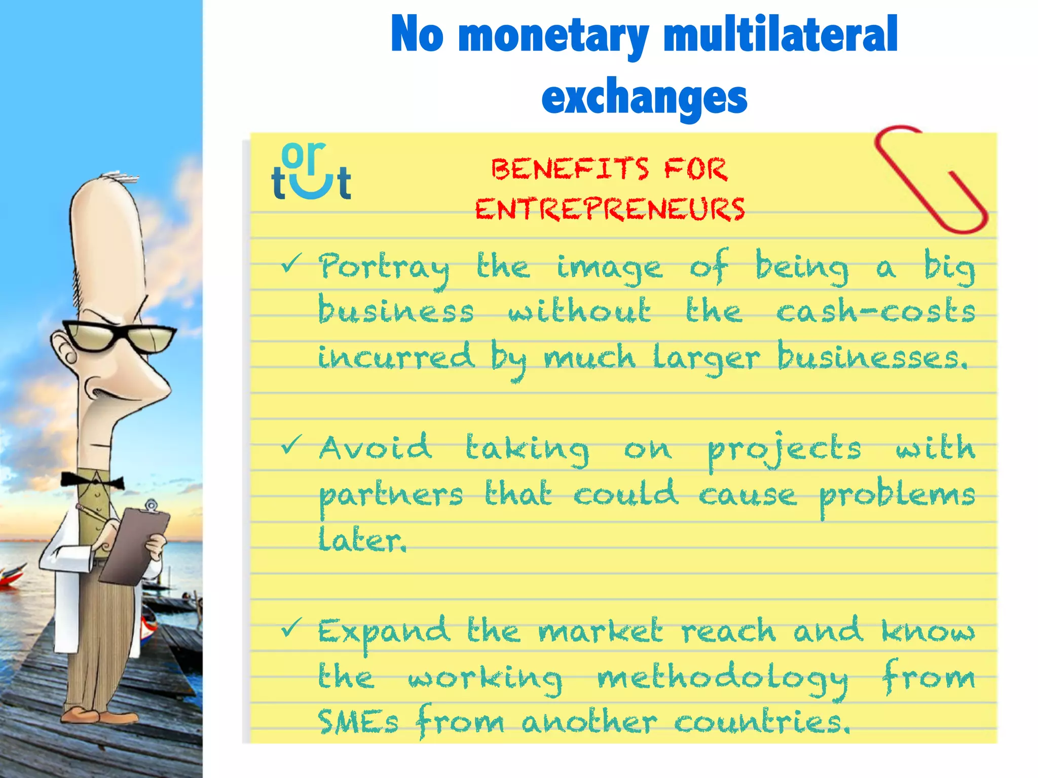  Portray the image of being a big business
without the cash-costs incurred by much larger
businesses.
 Avoid taking on projects with partners that
could cause problems later.
 Expand the market reach and know the
working methodology from SMEs from another
countries.
BENEFITS FOR
ENTREPRENEURS
No monetary multilateral
exchanges
 