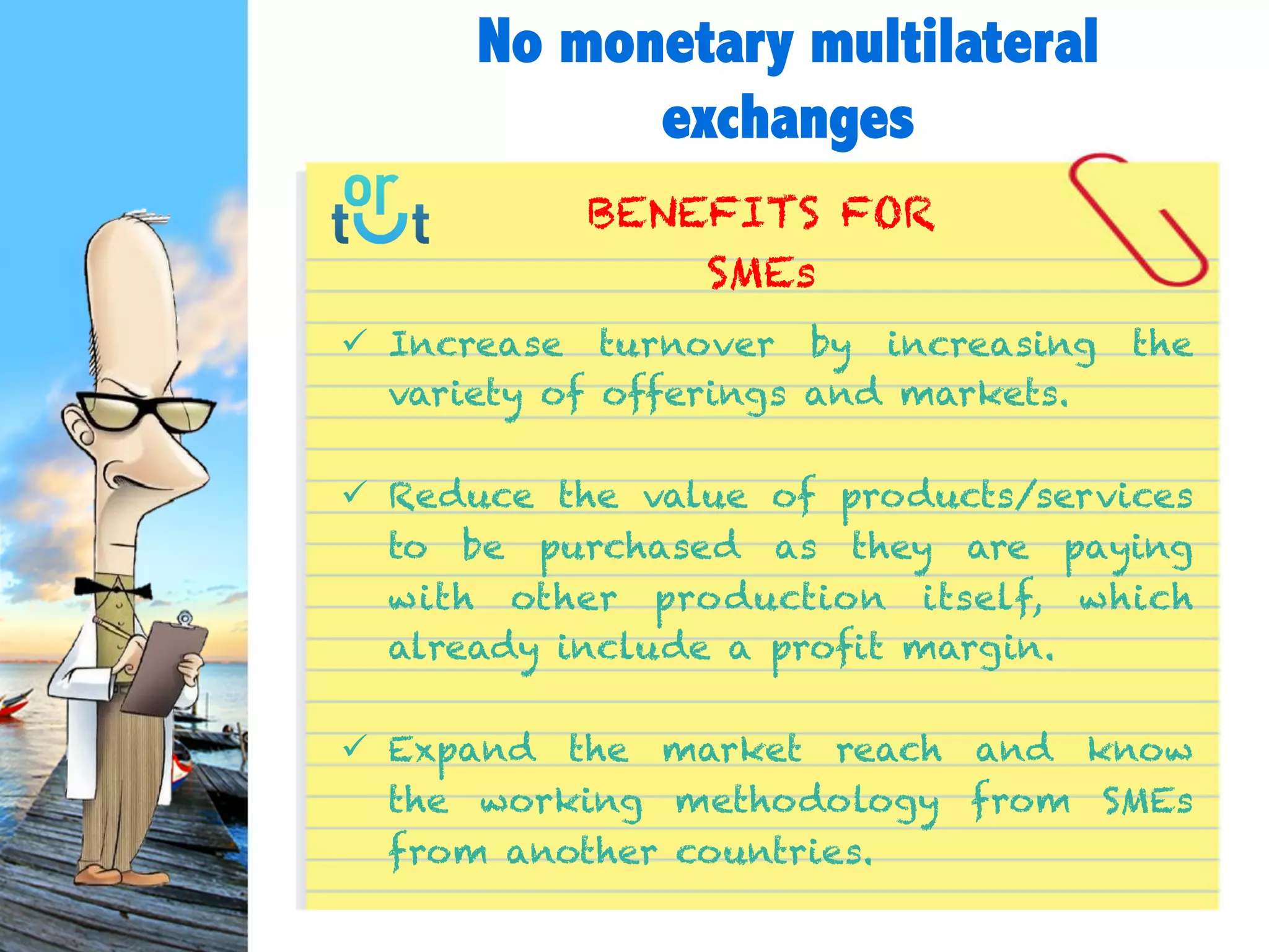  Increase turnover by increasing the variety of
offerings and markets.
 Reduce the value of products/services to be
purchased as they are paying with other production
itself, which already include a profit margin.
 Expand the market reach and know the working
methodology from SMEs from another countries.
BENEFITS FOR
SMEs
No monetary multilateral
exchanges
 