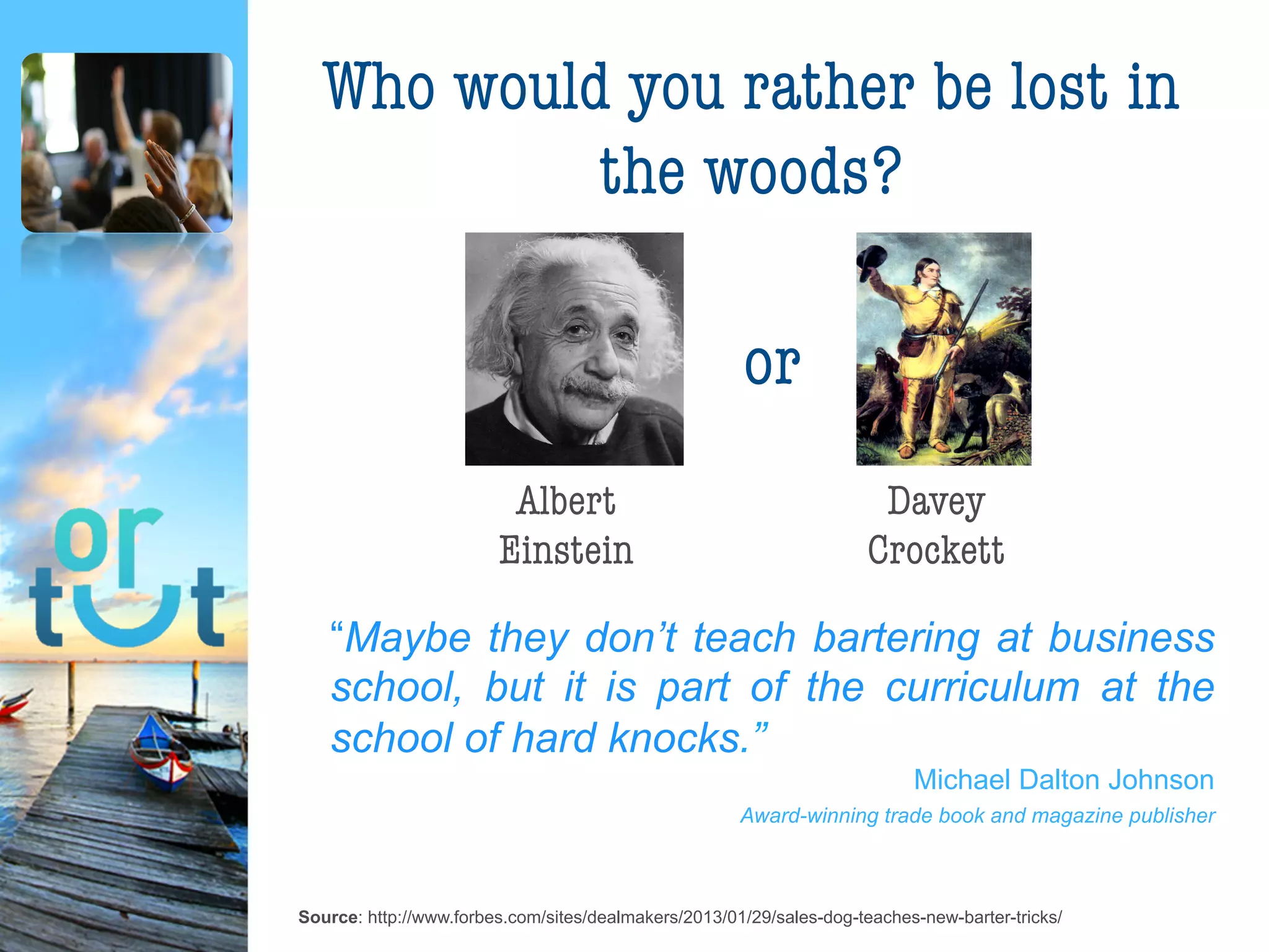 Source: http://www.forbes.com/sites/dealmakers/2013/01/29/sales-dog-teaches-new-barter-tricks/
Who would you rather be
lost in the woods?
Albert
Einstein
Davey
Crockett
“Maybe they don’t teach bartering at business
school, but it is part of the curriculum at the
school of hard knocks.”
Michael Dalton Johnson
Award-winning trade book and magazine publisher
or
 