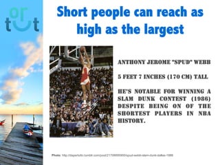 Short people can
reach as high as the
largest
Photo: http://dapertutto.tumblr.com/post/21708895900/spud-webb-slam-dunk-dallas-1986
Anthony Jerome "Spud"
Webb
5 feet 7 inches (170 cm) tall
He’s notable for winning a
slam dunk contest (1986)
despite being on of the
shortest players in NBA
history.
 