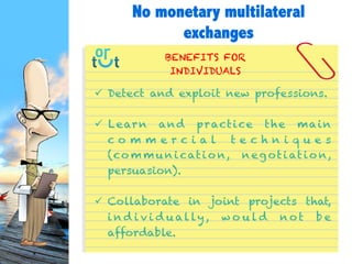  Detect and exploit new professions.
 Learn and practice the main commercial
techniques
(communication, negotiation, persuasion).
 Collaborate in joint projects
that, individually, would not be affordable.
BENEFITS FOR
INDIVIDUALS
No monetary multilateral
exchanges
 