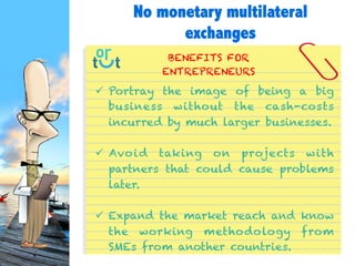  Portray the image of being a big business
without the cash-costs incurred by much larger
businesses.
 Avoid taking on projects with partners that
could cause problems later.
 Expand the market reach and know the
working methodology from SMEs from another
countries.
BENEFITS FOR
ENTREPRENEURS
No monetary multilateral
exchanges
 