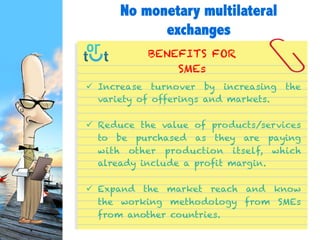  Increase turnover by increasing the variety of
offerings and markets.
 Reduce the value of products/services to be
purchased as they are paying with other production
itself, which already include a profit margin.
 Expand the market reach and know the working
methodology from SMEs from another countries.
BENEFITS FOR
SMEs
No monetary multilateral
exchanges
 