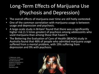 Long-Term Effects of Marijuana Use
       (Psychosis and Depression)
• The overall effects of marijuana over time are still hotly contested.
• One of the common correlation with marijuana usage is between
  usage and depression and psychosis.
• A large-scale study in Britain1 found that there was a significantly
  higher risk (1.5 times greater) of psychosis among adolescents who
  used marijuana than among those that haven’t.
• The Bettering the Evaluation of Care of Health (BEACH) study in
  Australia found that 48% of people who admitted marijuana usage
  suffered from a mental problem, with 19% suffering from
  depression and 9% with psychosis.


  1. Miettunen, Jouko.
  “Assosiaction of cannabis
  use with prodromal
  symptoms of psychosis in
  adoescence.” British
  Journal of
  Psychiatry, 2008.
 