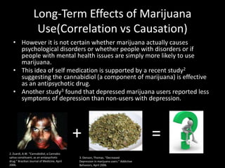 Long-Term Effects of Marijuana
                    Use(Correlation vs Causation)
   • However it is not certain whether marijuana actually causes
     psychological disorders or whether people with disorders or if
     people with mental health issues are simply more likely to use
     marijuana.
   • This idea of self medication is supported by a recent study2
     suggesting the cannabidiol (a component of marijuana) is effective
     as an antipsychotic drug.
   • Another study3 found that depressed marijuana users reported less
     symptoms of depression than non-users with depression.




                                              +                                           =
2. Zuardi, A.W. “Cannabidiol, a Cannabis
sativa constituent, as an antipsychotic       3. Denson, Thomas. “Decreased
drug.” Brazilian Journal of Medicine, April   Depression in marijuana users.” Addictive
2006.                                         Behaviors, April 2006.
 