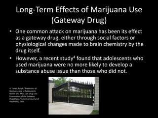 Long-Term Effects of Marijuana Use
               (Gateway Drug)
• One common attack on marijuana has been its effect
  as a gateway drug, either through social factors or
  physiological changes made to brain chemistry by the
  drug itself.
• However, a recent study4 found that adolescents who
  used marijuana were no more likely to develop a
  substance abuse issue than those who did not.

4. Tarter, Ralph. “Predictors of
Marijuana Use in Adolescents
Before and After Licit Drug Use:
Examination of the Gateway
Hypothesis.” American Journal of
Psychiatry, 2006.
 