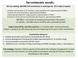 Investments needs:
    We are seeking 600 000 $ of investments in exchange for 20 % stake in equity.

     monthly costs for team of 11 members, taxes and office rent: approximately 20 000 $
     monthly cost of the promotion: approximately 28 000 $
     mobile app development– single payment: approximately 17 000 $
     finishing of all the planned functionality development: approximately 4000 $
                 600 000 $ = 12 months of working and promotion the project.
                 12 months = 225 000 visitors monthly with sustainable growth

      trego.travel will be cash flow positive in 12 months after initial investments
Project is going to be self-sustaining since the beginning of the year 3 after investments.

                                  Investments will go to:
1 - website promotion and traction increasing (all the time);
2 - service development finishing and mobile app development (2 months long);
3 – service providers connection (all the time);
4 - additional team members hiring (marketing and SMM manager, editor, 2 developers );

Exit strategy: Investor’s stake in equity can be sold to the company management; to next
 round or low risk investors; to other global travel player entering the Russian market or
                                  developing on the market.
 