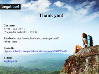 Thank you!
Contacts:
+7-911-912 -33-41
(Alexander Ivchenko – COO)

Facebook: http://www.facebook.com/tregotravel?
ref=tn_tnmn

Linkedin:
http://ru.linkedin.com/pub/alexander-ivchenko/35/857/aa3/

E-mail:
ai@trego.ru
 