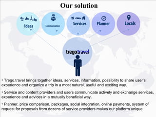 Our solution

             Ideas        Communication
                                              Services    Planner          Locals




• Trego.travel brings together ideas, services, information, possibility to share user’s
experience and organize a trip in a most natural, useful and exciting way.
• Service and content providers and users communicate actively and exchange services,
experience and advices in a mutually beneficial way.
• Planner, price comparison, packages, social integration, online payments, system of
request for proposals from dozens of service providers makes our platform unique
 
