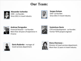 Our Team:
Alexander Ivchenko                     Sergey Gulyan
COO – co-founder.                      CEO– co-founder.
Since 2011 in travel industry          Since 2011 In travel industry




Andrew Peregudov                       Voskvitsov Denis
Financial Director – co-founder.       CTO and development - co-founder.
More than 10 years of experience in    Former YOTA project engineer
Finance




                                       Elena Chernova –
 Daria Rudenko - manager of            Director of travel services department .
 travel services department.           More than 12 years in travel industry
 