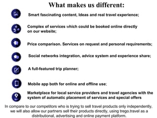 What makes us different:
              Smart fascinating content, Ideas and real travel experience;

             Complex of services which could be booked online directly
             on our website;


             Price comparison. Services on request and personal requirements;

              Social networks integration, advice system and experience share;


              A full-featured trip planner;


             Mobile app both for online and offline use;

             Marketplace for local service providers and travel agencies with the
             system of automatic placement of services and special offers

In compare to our competitors who is trying to sell travel products only independently,
    we will also allow our partners sell their products directly, using trego.travel as a
                 distributional, advertising and online payment platform.
 
