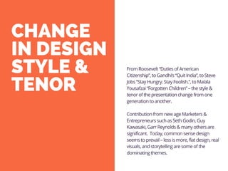 CHANGE
IN DESIGN
STYLE &
TENOR
From Roosevelt “Duties of American
Citizenship”, to Gandhi’s “Quit India”, to Steve
Jobs “Stay Hungry. Stay Foolish.”, to Malala
Yousafzai “Forgotten Children” – the style &
tenor of the presentation change from one
generation to another.
Contribution from new age Marketers &
Entrepreneurs such as Seth Godin, Guy
Kawasaki, Garr Reynolds & many others are
significant. Today, common sense design
seems to prevail – less is more, flat design, real
visuals, and storytelling are some of the
dominating themes.
 