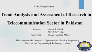 M.Sc. Design Project
Trend Analysis and Assessment of Research in
Telecommunication Sector in Pakistan
Presenter: Haroon Rasheed
2013-MS-TN-16
Supervisor : Dr. Ali Hammad Akbar
Telecommunication Networks, Department of Electrical Engineering
University of Engineering & Technology, Lahore
1
 
