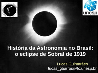 História da Astronomia no Brasil:
o eclipse de Sobral de 1919
Lucas Guimarães
lucas_gbarros@fc.unesp.br
 