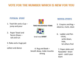 1. Trash Bin and a Cup –                               5. Crayons and Rag –
   jump and pour             TWO HOUSEHOLD ITEMS
                                                       observe, mark, clean

2. Paper Towel and
                                                       6. Ladder and Pen
   Tennis Shoes –
                              brad new SPORT              - think,
   roll and run
                                                            write down,
                                                            hide,
3. Rake and a huge pot                                      let others find
-
collect and dance              4. Rug and Book –        7. Paper plate and
                           breath deep, make muscles    flyswatter –brain
                                     strong             sport - catch your
                                                        team
 