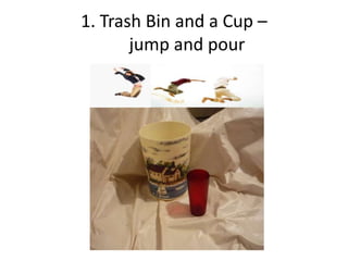 1. Trash Bin and a Cup –
       jump and pour
 
