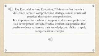 Ray Reutzal (Laureate Education, 2014) notes that there is a
difference between comprehension strategies and instructional
practices that support comprehension.
It is important for teachers to support students comprehension
skill development through effective instructional practices that
enable students to increase their knowledge and ability to apply
comprehension strategies
 