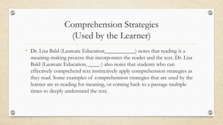 Comprehension Strategies
(Used by the Learner)
• Dr. Lisa Bald (Laureate Education___________) notes that reading is a
meaning-making process that incorporates the reader and the text. Dr. Lisa
Bald (Laureate Education, ____-) also notes that students who can
effectively comprehend text instinctively apply comprehension strategies as
they read. Some examples of comprehension strategies that are used by the
learner are re-reading for meaning, or coming back to a passage multiple
times to deeply understand the text.
 