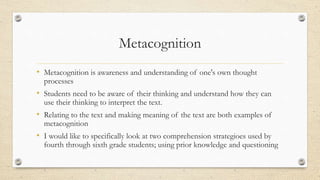 Metacognition
• Metacognition is awareness and understanding of one's own thought
processes
• Students need to be aware of their thinking and understand how they can
use their thinking to interpret the text.
• Relating to the text and making meaning of the text are both examples of
metacognition
• I would like to specifically look at two comprehension strategioes used by
fourth through sixth grade students; using prior knowledge and questioning
 