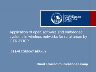 Application of open software and embedded
systems in wireless networks for rural areas by
GTR-PUCP.
CESAR CORDOVA BERNUY
Rural Telecommunications Group
 