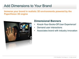 © 2010 MediaMind Technologies Inc. | All rights reserved
Add Dimensions to Your Brand
Dimensional Banners
• Knock-Your-Socks-Off User Experience!
• Demand user interactions
• Associates brand with industry innovation
Immerse your brand in realistic 3D environments powered by the
PaperVision 3D engine
 