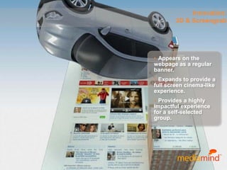 © 2010 MediaMind Technologies Inc. | All rights reserved
Innovation:
3D & Screengrab
• Appears on the
webpage as a regular
banner.
• Expands to provide a
full screen cinema-like
experience.
• Provides a highly
impactful experience
for a self-selected
group.
 
