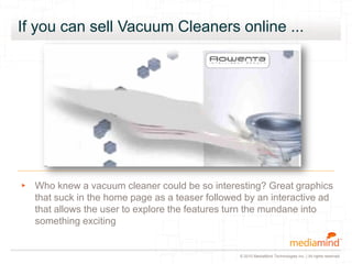 © 2010 MediaMind Technologies Inc. | All rights reserved
If you can sell Vacuum Cleaners online ...
▸ Who knew a vacuum cleaner could be so interesting? Great graphics
that suck in the home page as a teaser followed by an interactive ad
that allows the user to explore the features turn the mundane into
something exciting
 