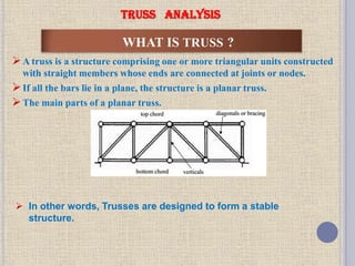 WHAT IS TRUSS ?
A truss is a structure comprising one or more triangular units constructed
with straight members whose ends are connected at joints or nodes.
If all the bars lie in a plane, the structure is a planar truss.
The main parts of a planar truss.
TRUSS ANALYSIS
 In other words, Trusses are designed to form a stable
structure.
 