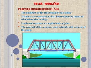 TRUSS ANALYSIS
Following characteristics of Truss
* The members of the truss should be in a plane.
* Members are connected at their intersections by means of
frictionless pins or hinge.
* Loads and reactions are applied only at joint.
* The centroid of the members must coincide with centroid of
the joints.
 