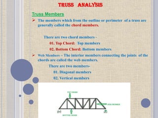Truss Members
 The members which from the outline or perimeter of a truss are
generally called the chord members.
There are two chord members -
01. Top Chord: Top members
02. Bottom Chord: Bottom members
 Web Members – The interior members connecting the joints of the
chords are called the web members.
There are two members-
01. Diagonal members
02. Vertical members
TRUSS ANALYSIS
 
