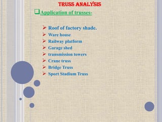 TRUSS ANALYSIS
Application of trusses-
 Roof of factory shade.
 Ware house
 Railway platform
 Garage shed
 transmission towers
 Crane truss
 Bridge Truss
 Sport Stadium Truss
 