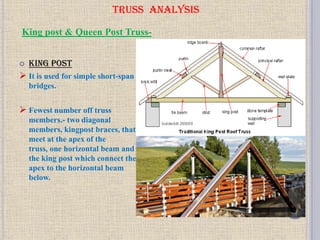 TRUSS ANALYSIS
 King post
 It is used for simple short-span
bridges.
 Fewest number off truss
members.- two diagonal
members, kingpost braces, that
meet at the apex of the
truss, one horizontal beam and
the king post which connect the
apex to the horizontal beam
below.
King post & Queen Post Truss-
 
