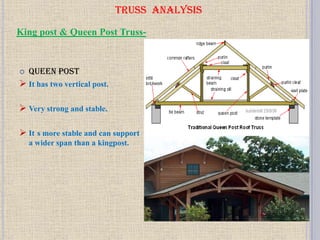 TRUSS ANALYSIS
 Queen post
 It has two vertical post.
 Very strong and stable.
 It s more stable and can support
a wider span than a kingpost.
King post & Queen Post Truss-
 