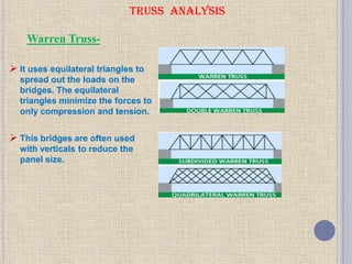 TRUSS ANALYSIS
 It uses equilateral triangles to
spread out the loads on the
bridges. The equilateral
triangles minimize the forces to
only compression and tension.
 This bridges are often used
with verticals to reduce the
panel size.
Warren Truss-
 