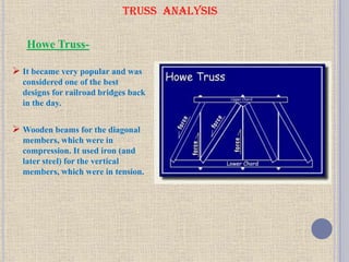 TRUSS ANALYSIS
 It became very popular and was
considered one of the best
designs for railroad bridges back
in the day.
 Wooden beams for the diagonal
members, which were in
compression. It used iron (and
later steel) for the vertical
members, which were in tension.
Howe Truss-
 