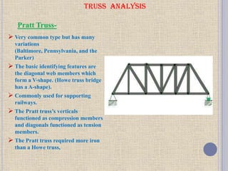 TRUSS ANALYSIS
 Very common type but has many
variations
(Baltimore, Pennsylvania, and the
Parker)
 The basic identifying features are
the diagonal web members which
form a V-shape. (Howe truss bridge
has a A-shape).
 Commonly used for supporting
railways.
 The Pratt truss’s verticals
functioned as compression members
and diagonals functioned as tension
members.
 The Pratt truss required more iron
than a Howe truss,
Pratt Truss-
 